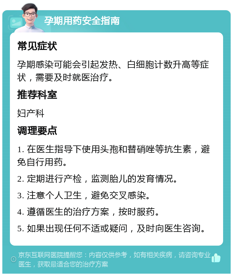 孕期用药安全指南 常见症状 孕期感染可能会引起发热、白细胞计数升高等症状，需要及时就医治疗。 推荐科室 妇产科 调理要点 1. 在医生指导下使用头孢和替硝唑等抗生素，避免自行用药。 2. 定期进行产检，监测胎儿的发育情况。 3. 注意个人卫生，避免交叉感染。 4. 遵循医生的治疗方案，按时服药。 5. 如果出现任何不适或疑问，及时向医生咨询。