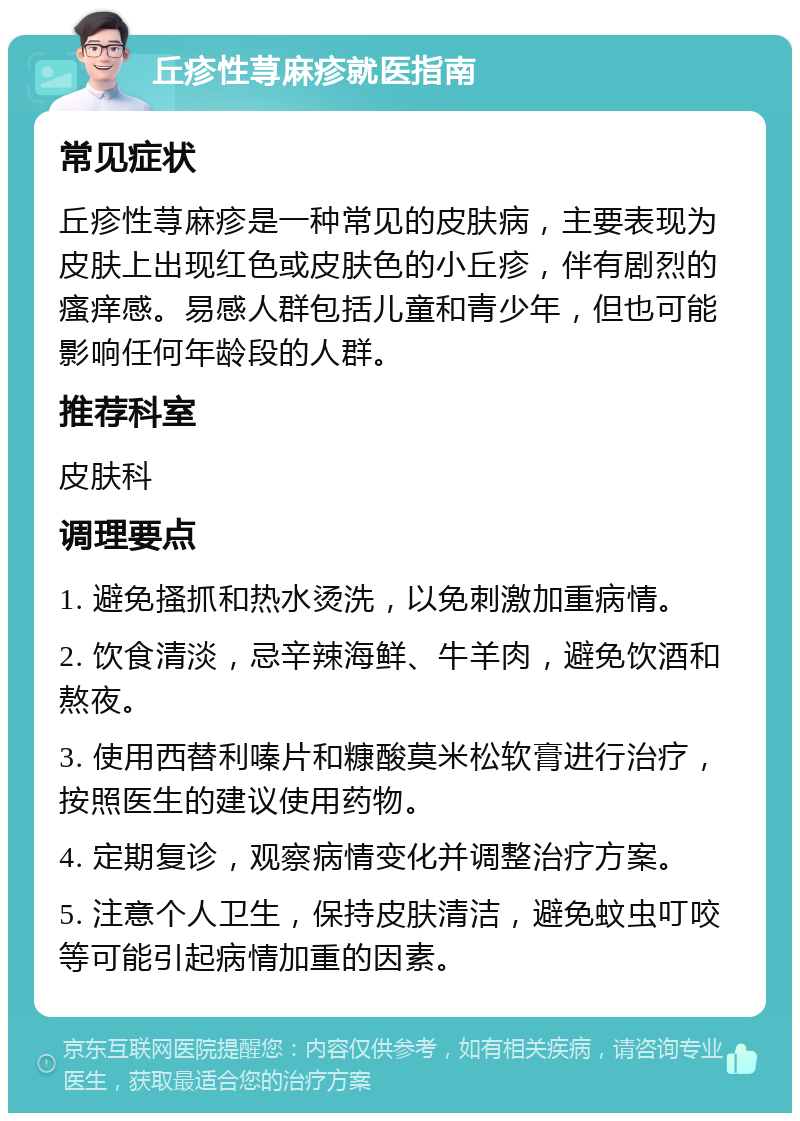 丘疹性荨麻疹就医指南 常见症状 丘疹性荨麻疹是一种常见的皮肤病，主要表现为皮肤上出现红色或皮肤色的小丘疹，伴有剧烈的瘙痒感。易感人群包括儿童和青少年，但也可能影响任何年龄段的人群。 推荐科室 皮肤科 调理要点 1. 避免搔抓和热水烫洗，以免刺激加重病情。 2. 饮食清淡，忌辛辣海鲜、牛羊肉，避免饮酒和熬夜。 3. 使用西替利嗪片和糠酸莫米松软膏进行治疗，按照医生的建议使用药物。 4. 定期复诊，观察病情变化并调整治疗方案。 5. 注意个人卫生，保持皮肤清洁，避免蚊虫叮咬等可能引起病情加重的因素。