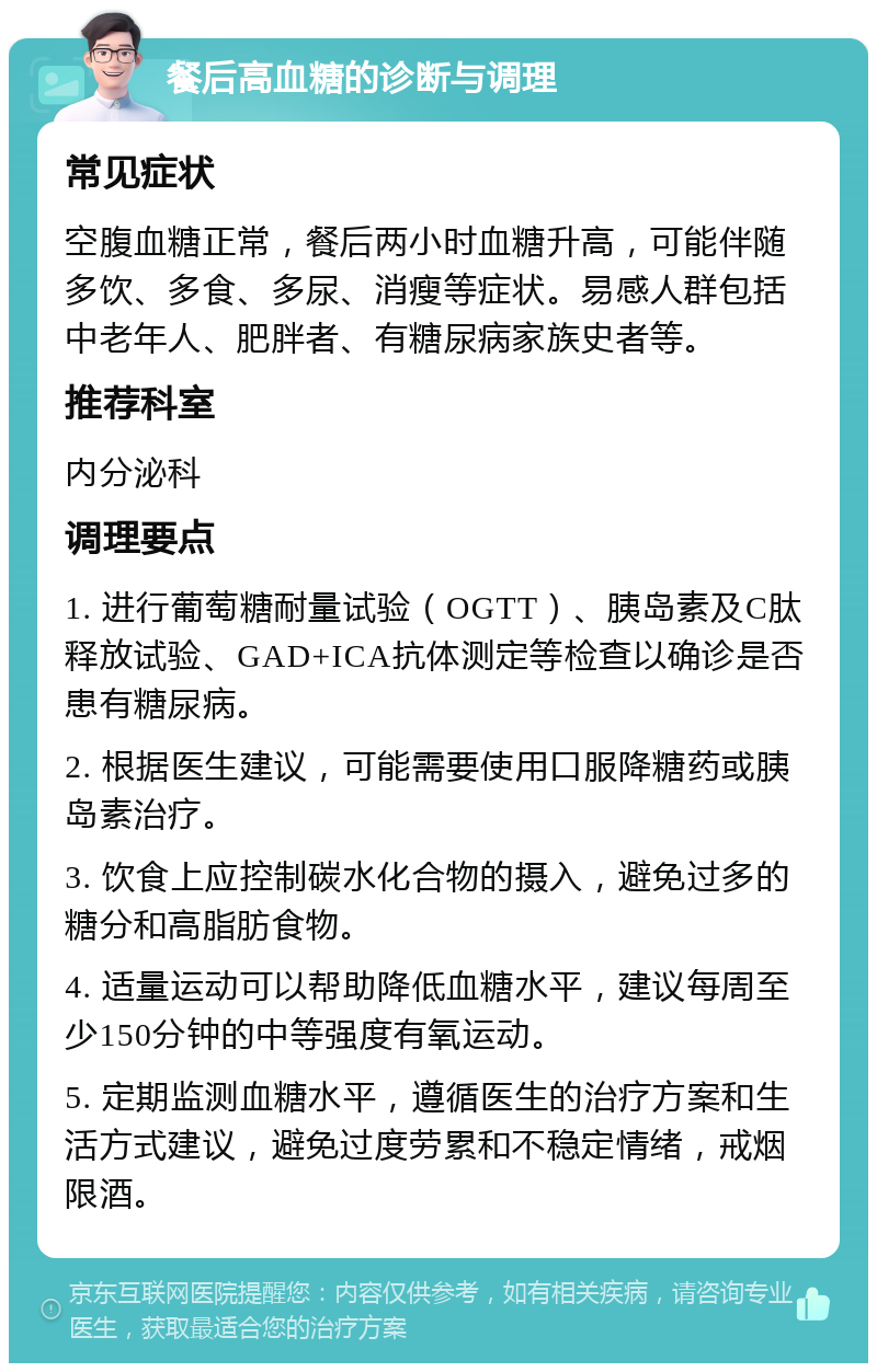 餐后高血糖的诊断与调理 常见症状 空腹血糖正常，餐后两小时血糖升高，可能伴随多饮、多食、多尿、消瘦等症状。易感人群包括中老年人、肥胖者、有糖尿病家族史者等。 推荐科室 内分泌科 调理要点 1. 进行葡萄糖耐量试验（OGTT）、胰岛素及C肽释放试验、GAD+ICA抗体测定等检查以确诊是否患有糖尿病。 2. 根据医生建议，可能需要使用口服降糖药或胰岛素治疗。 3. 饮食上应控制碳水化合物的摄入，避免过多的糖分和高脂肪食物。 4. 适量运动可以帮助降低血糖水平，建议每周至少150分钟的中等强度有氧运动。 5. 定期监测血糖水平，遵循医生的治疗方案和生活方式建议，避免过度劳累和不稳定情绪，戒烟限酒。