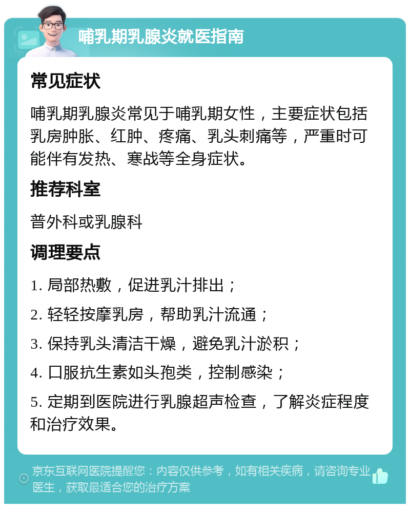 哺乳期乳腺炎就医指南 常见症状 哺乳期乳腺炎常见于哺乳期女性，主要症状包括乳房肿胀、红肿、疼痛、乳头刺痛等，严重时可能伴有发热、寒战等全身症状。 推荐科室 普外科或乳腺科 调理要点 1. 局部热敷，促进乳汁排出； 2. 轻轻按摩乳房，帮助乳汁流通； 3. 保持乳头清洁干燥，避免乳汁淤积； 4. 口服抗生素如头孢类，控制感染； 5. 定期到医院进行乳腺超声检查，了解炎症程度和治疗效果。