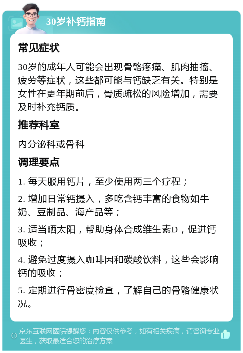 30岁补钙指南 常见症状 30岁的成年人可能会出现骨骼疼痛、肌肉抽搐、疲劳等症状，这些都可能与钙缺乏有关。特别是女性在更年期前后，骨质疏松的风险增加，需要及时补充钙质。 推荐科室 内分泌科或骨科 调理要点 1. 每天服用钙片，至少使用两三个疗程； 2. 增加日常钙摄入，多吃含钙丰富的食物如牛奶、豆制品、海产品等； 3. 适当晒太阳，帮助身体合成维生素D，促进钙吸收； 4. 避免过度摄入咖啡因和碳酸饮料，这些会影响钙的吸收； 5. 定期进行骨密度检查，了解自己的骨骼健康状况。