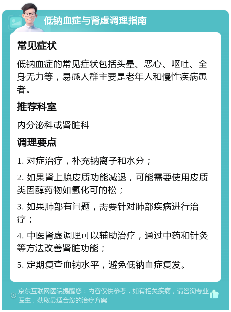 低钠血症与肾虚调理指南 常见症状 低钠血症的常见症状包括头晕、恶心、呕吐、全身无力等，易感人群主要是老年人和慢性疾病患者。 推荐科室 内分泌科或肾脏科 调理要点 1. 对症治疗，补充钠离子和水分； 2. 如果肾上腺皮质功能减退，可能需要使用皮质类固醇药物如氢化可的松； 3. 如果肺部有问题，需要针对肺部疾病进行治疗； 4. 中医肾虚调理可以辅助治疗，通过中药和针灸等方法改善肾脏功能； 5. 定期复查血钠水平，避免低钠血症复发。