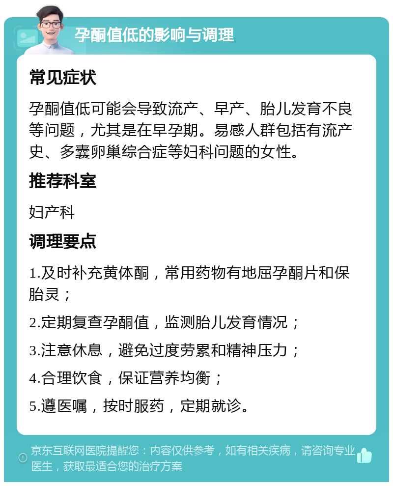 孕酮值低的影响与调理 常见症状 孕酮值低可能会导致流产、早产、胎儿发育不良等问题，尤其是在早孕期。易感人群包括有流产史、多囊卵巢综合症等妇科问题的女性。 推荐科室 妇产科 调理要点 1.及时补充黄体酮，常用药物有地屈孕酮片和保胎灵； 2.定期复查孕酮值，监测胎儿发育情况； 3.注意休息，避免过度劳累和精神压力； 4.合理饮食，保证营养均衡； 5.遵医嘱，按时服药，定期就诊。