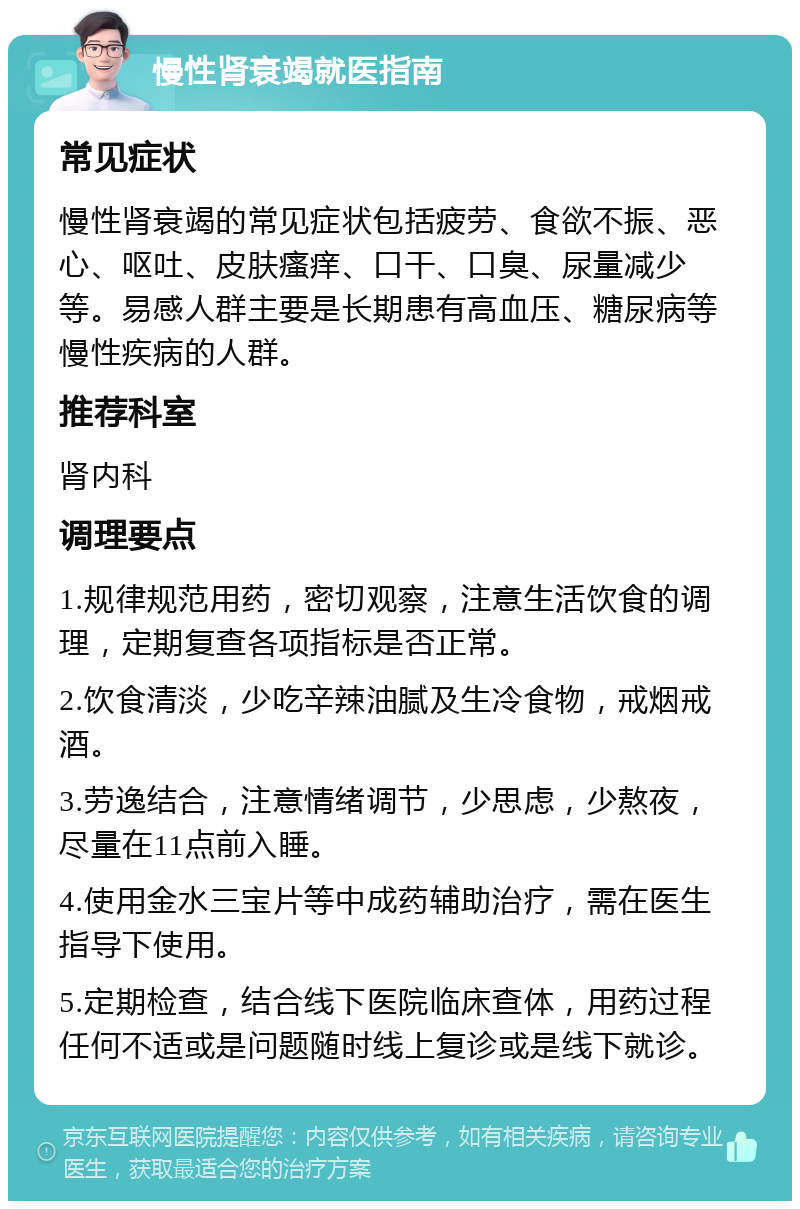 慢性肾衰竭就医指南 常见症状 慢性肾衰竭的常见症状包括疲劳、食欲不振、恶心、呕吐、皮肤瘙痒、口干、口臭、尿量减少等。易感人群主要是长期患有高血压、糖尿病等慢性疾病的人群。 推荐科室 肾内科 调理要点 1.规律规范用药，密切观察，注意生活饮食的调理，定期复查各项指标是否正常。 2.饮食清淡，少吃辛辣油腻及生冷食物，戒烟戒酒。 3.劳逸结合，注意情绪调节，少思虑，少熬夜，尽量在11点前入睡。 4.使用金水三宝片等中成药辅助治疗，需在医生指导下使用。 5.定期检查，结合线下医院临床查体，用药过程任何不适或是问题随时线上复诊或是线下就诊。