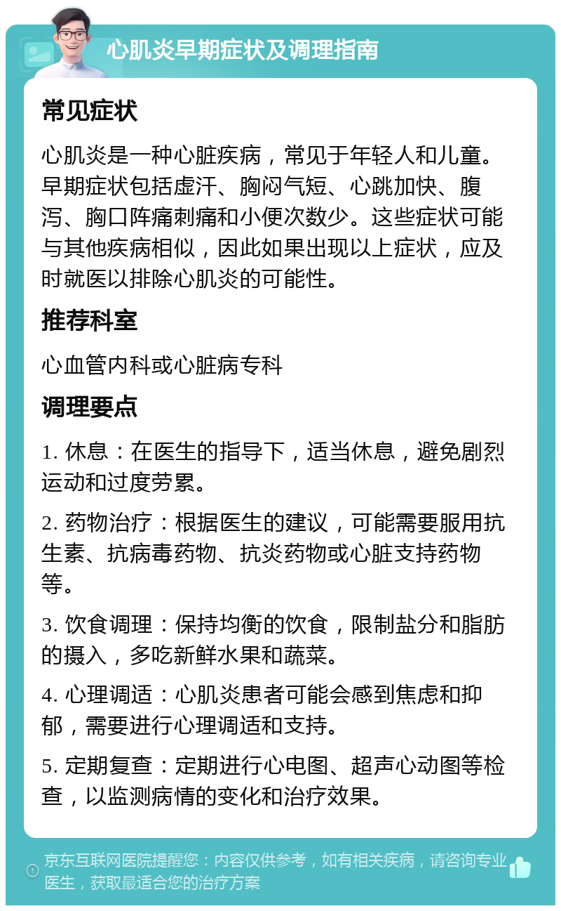 心肌炎早期症状及调理指南 常见症状 心肌炎是一种心脏疾病，常见于年轻人和儿童。早期症状包括虚汗、胸闷气短、心跳加快、腹泻、胸口阵痛刺痛和小便次数少。这些症状可能与其他疾病相似，因此如果出现以上症状，应及时就医以排除心肌炎的可能性。 推荐科室 心血管内科或心脏病专科 调理要点 1. 休息：在医生的指导下，适当休息，避免剧烈运动和过度劳累。 2. 药物治疗：根据医生的建议，可能需要服用抗生素、抗病毒药物、抗炎药物或心脏支持药物等。 3. 饮食调理：保持均衡的饮食，限制盐分和脂肪的摄入，多吃新鲜水果和蔬菜。 4. 心理调适：心肌炎患者可能会感到焦虑和抑郁，需要进行心理调适和支持。 5. 定期复查：定期进行心电图、超声心动图等检查，以监测病情的变化和治疗效果。