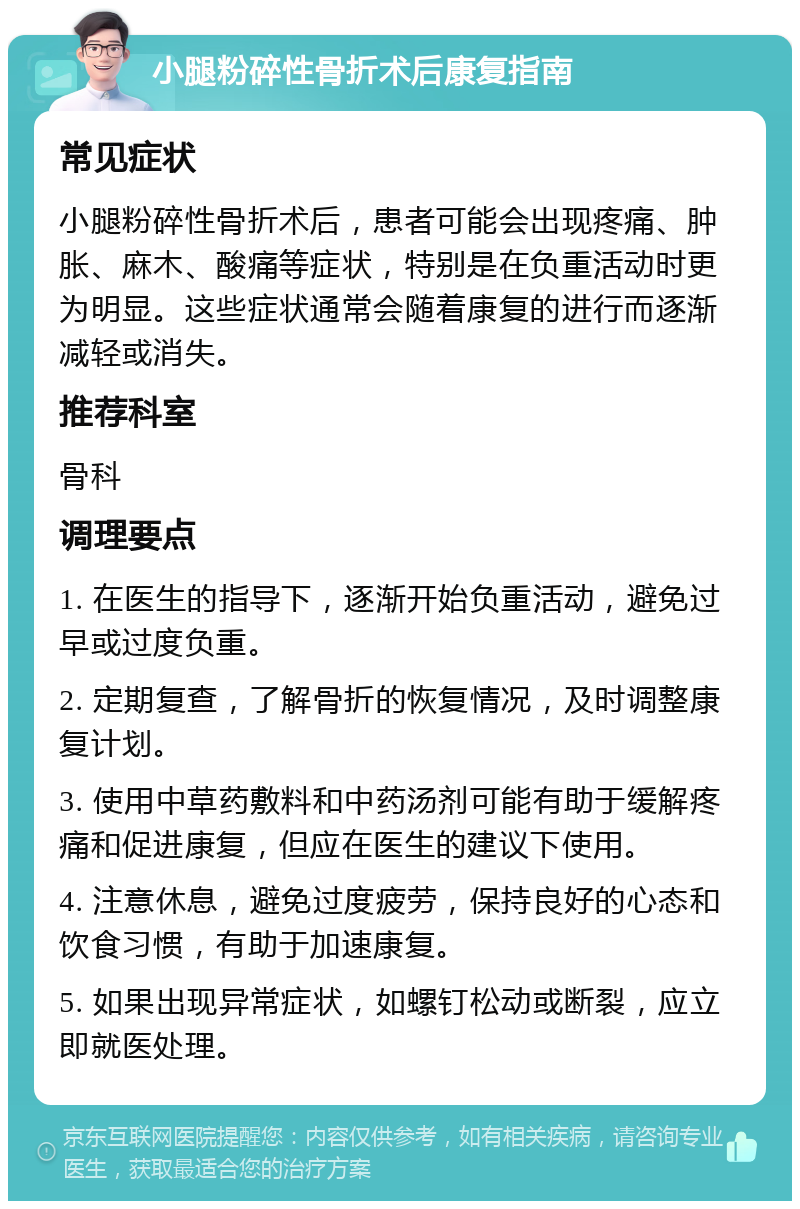 小腿粉碎性骨折术后康复指南 常见症状 小腿粉碎性骨折术后，患者可能会出现疼痛、肿胀、麻木、酸痛等症状，特别是在负重活动时更为明显。这些症状通常会随着康复的进行而逐渐减轻或消失。 推荐科室 骨科 调理要点 1. 在医生的指导下，逐渐开始负重活动，避免过早或过度负重。 2. 定期复查，了解骨折的恢复情况，及时调整康复计划。 3. 使用中草药敷料和中药汤剂可能有助于缓解疼痛和促进康复，但应在医生的建议下使用。 4. 注意休息，避免过度疲劳，保持良好的心态和饮食习惯，有助于加速康复。 5. 如果出现异常症状，如螺钉松动或断裂，应立即就医处理。