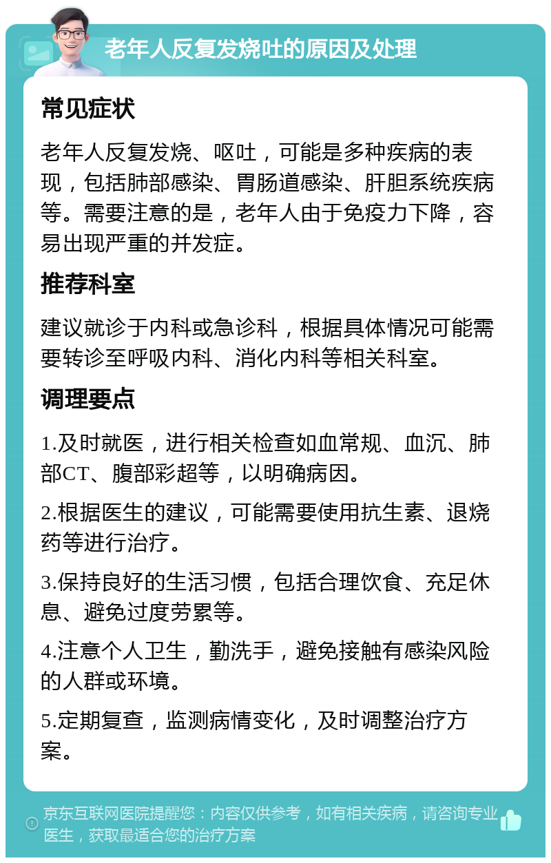 老年人反复发烧吐的原因及处理 常见症状 老年人反复发烧、呕吐，可能是多种疾病的表现，包括肺部感染、胃肠道感染、肝胆系统疾病等。需要注意的是，老年人由于免疫力下降，容易出现严重的并发症。 推荐科室 建议就诊于内科或急诊科，根据具体情况可能需要转诊至呼吸内科、消化内科等相关科室。 调理要点 1.及时就医，进行相关检查如血常规、血沉、肺部CT、腹部彩超等，以明确病因。 2.根据医生的建议，可能需要使用抗生素、退烧药等进行治疗。 3.保持良好的生活习惯，包括合理饮食、充足休息、避免过度劳累等。 4.注意个人卫生，勤洗手，避免接触有感染风险的人群或环境。 5.定期复查，监测病情变化，及时调整治疗方案。