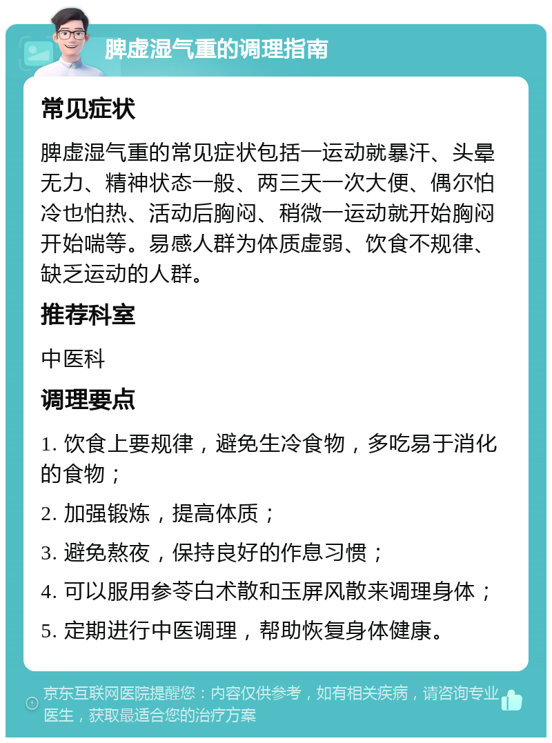 脾虚湿气重的调理指南 常见症状 脾虚湿气重的常见症状包括一运动就暴汗、头晕无力、精神状态一般、两三天一次大便、偶尔怕冷也怕热、活动后胸闷、稍微一运动就开始胸闷开始喘等。易感人群为体质虚弱、饮食不规律、缺乏运动的人群。 推荐科室 中医科 调理要点 1. 饮食上要规律，避免生冷食物，多吃易于消化的食物； 2. 加强锻炼，提高体质； 3. 避免熬夜，保持良好的作息习惯； 4. 可以服用参苓白术散和玉屏风散来调理身体； 5. 定期进行中医调理，帮助恢复身体健康。