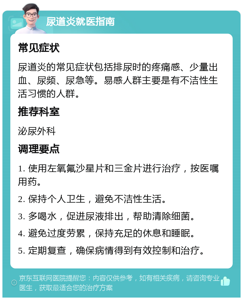 尿道炎就医指南 常见症状 尿道炎的常见症状包括排尿时的疼痛感、少量出血、尿频、尿急等。易感人群主要是有不洁性生活习惯的人群。 推荐科室 泌尿外科 调理要点 1. 使用左氧氟沙星片和三金片进行治疗，按医嘱用药。 2. 保持个人卫生，避免不洁性生活。 3. 多喝水，促进尿液排出，帮助清除细菌。 4. 避免过度劳累，保持充足的休息和睡眠。 5. 定期复查，确保病情得到有效控制和治疗。