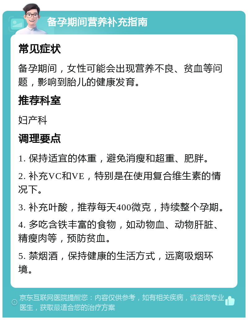 备孕期间营养补充指南 常见症状 备孕期间，女性可能会出现营养不良、贫血等问题，影响到胎儿的健康发育。 推荐科室 妇产科 调理要点 1. 保持适宜的体重，避免消瘦和超重、肥胖。 2. 补充VC和VE，特别是在使用复合维生素的情况下。 3. 补充叶酸，推荐每天400微克，持续整个孕期。 4. 多吃含铁丰富的食物，如动物血、动物肝脏、精瘦肉等，预防贫血。 5. 禁烟酒，保持健康的生活方式，远离吸烟环境。