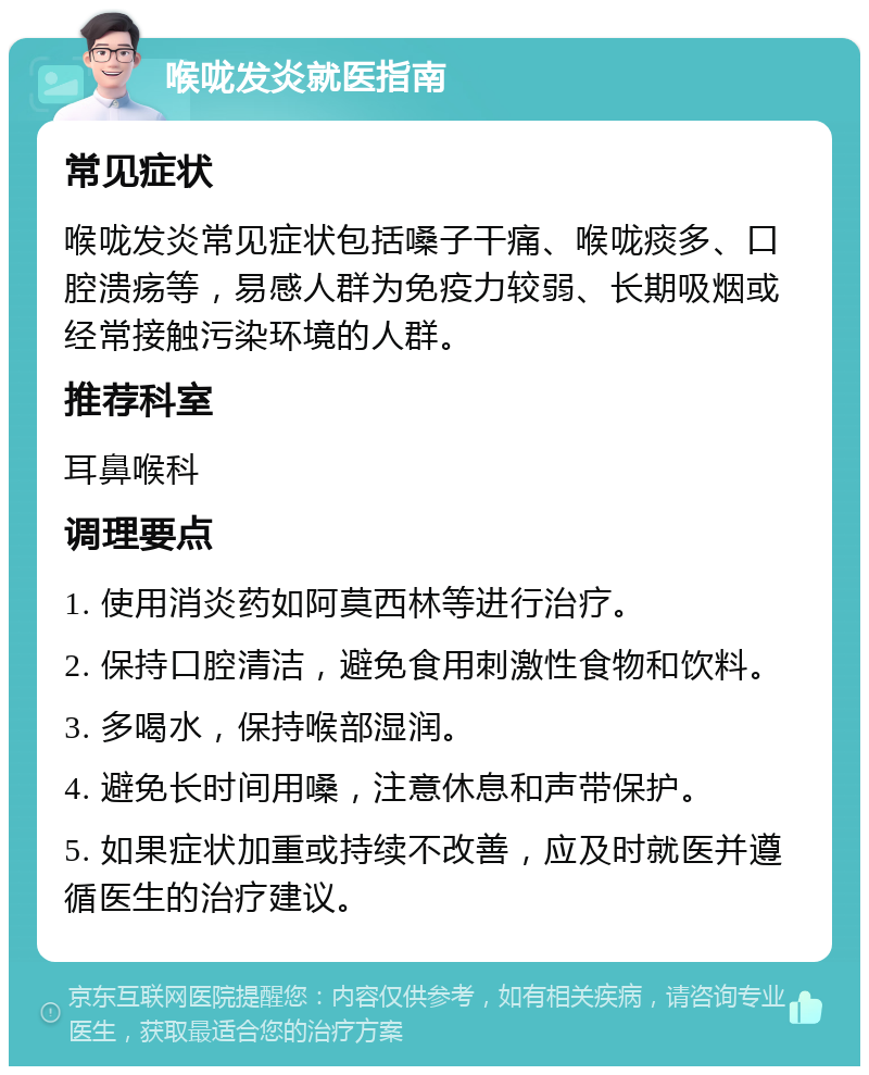 喉咙发炎就医指南 常见症状 喉咙发炎常见症状包括嗓子干痛、喉咙痰多、口腔溃疡等，易感人群为免疫力较弱、长期吸烟或经常接触污染环境的人群。 推荐科室 耳鼻喉科 调理要点 1. 使用消炎药如阿莫西林等进行治疗。 2. 保持口腔清洁，避免食用刺激性食物和饮料。 3. 多喝水，保持喉部湿润。 4. 避免长时间用嗓，注意休息和声带保护。 5. 如果症状加重或持续不改善，应及时就医并遵循医生的治疗建议。