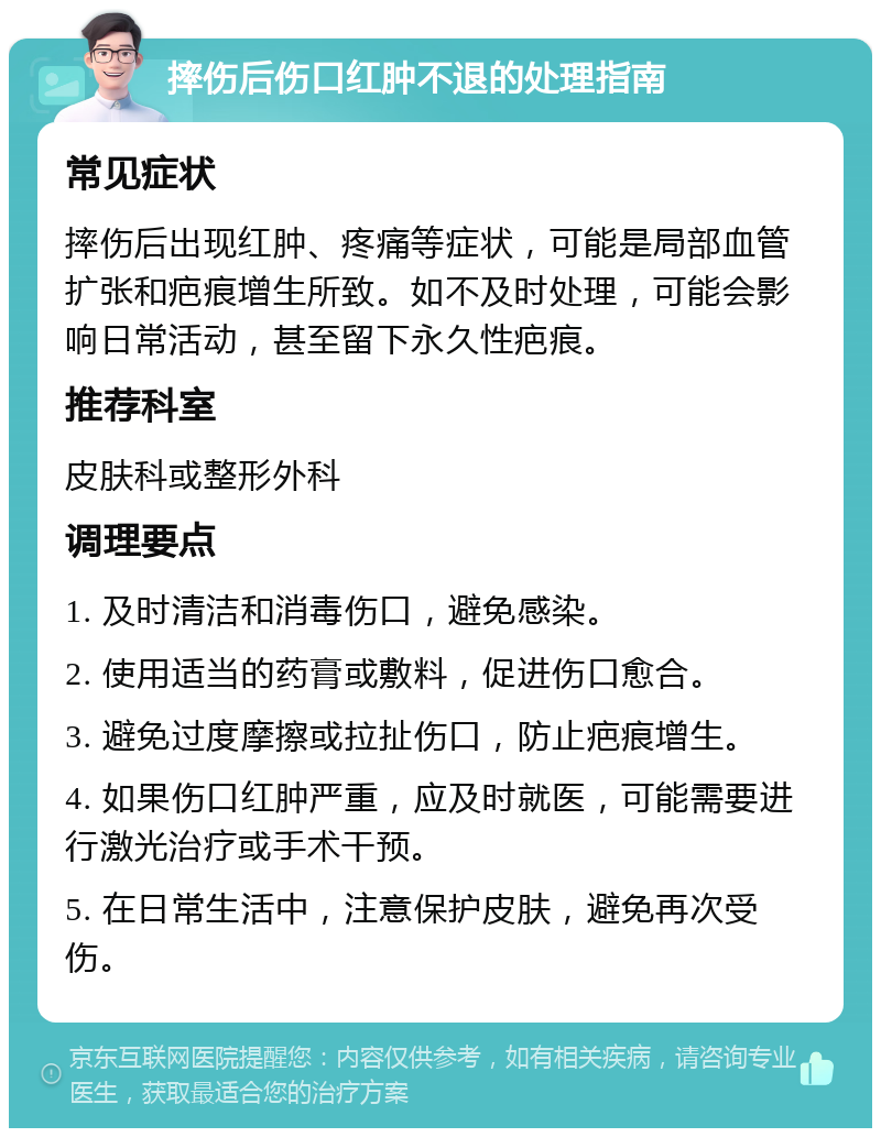 摔伤后伤口红肿不退的处理指南 常见症状 摔伤后出现红肿、疼痛等症状，可能是局部血管扩张和疤痕增生所致。如不及时处理，可能会影响日常活动，甚至留下永久性疤痕。 推荐科室 皮肤科或整形外科 调理要点 1. 及时清洁和消毒伤口，避免感染。 2. 使用适当的药膏或敷料，促进伤口愈合。 3. 避免过度摩擦或拉扯伤口，防止疤痕增生。 4. 如果伤口红肿严重，应及时就医，可能需要进行激光治疗或手术干预。 5. 在日常生活中，注意保护皮肤，避免再次受伤。