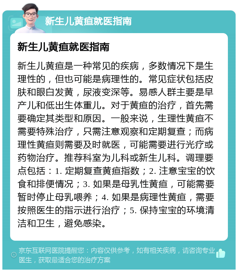 新生儿黄疸就医指南 新生儿黄疸就医指南 新生儿黄疸是一种常见的疾病，多数情况下是生理性的，但也可能是病理性的。常见症状包括皮肤和眼白发黄，尿液变深等。易感人群主要是早产儿和低出生体重儿。对于黄疸的治疗，首先需要确定其类型和原因。一般来说，生理性黄疸不需要特殊治疗，只需注意观察和定期复查；而病理性黄疸则需要及时就医，可能需要进行光疗或药物治疗。推荐科室为儿科或新生儿科。调理要点包括：1. 定期复查黄疸指数；2. 注意宝宝的饮食和排便情况；3. 如果是母乳性黄疸，可能需要暂时停止母乳喂养；4. 如果是病理性黄疸，需要按照医生的指示进行治疗；5. 保持宝宝的环境清洁和卫生，避免感染。