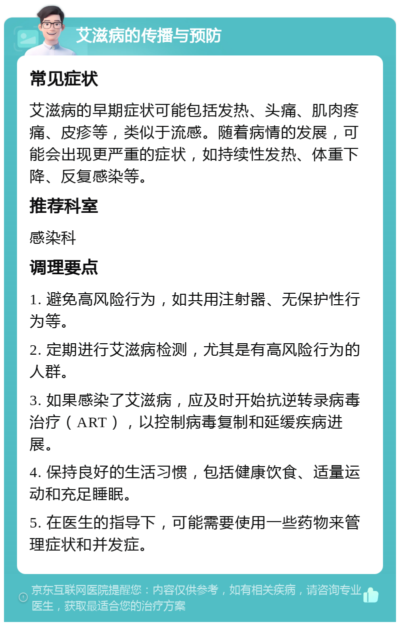 艾滋病的传播与预防 常见症状 艾滋病的早期症状可能包括发热、头痛、肌肉疼痛、皮疹等，类似于流感。随着病情的发展，可能会出现更严重的症状，如持续性发热、体重下降、反复感染等。 推荐科室 感染科 调理要点 1. 避免高风险行为，如共用注射器、无保护性行为等。 2. 定期进行艾滋病检测，尤其是有高风险行为的人群。 3. 如果感染了艾滋病，应及时开始抗逆转录病毒治疗（ART），以控制病毒复制和延缓疾病进展。 4. 保持良好的生活习惯，包括健康饮食、适量运动和充足睡眠。 5. 在医生的指导下，可能需要使用一些药物来管理症状和并发症。