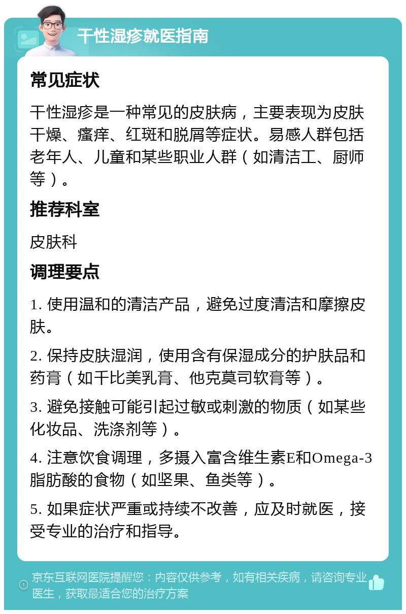 干性湿疹就医指南 常见症状 干性湿疹是一种常见的皮肤病，主要表现为皮肤干燥、瘙痒、红斑和脱屑等症状。易感人群包括老年人、儿童和某些职业人群（如清洁工、厨师等）。 推荐科室 皮肤科 调理要点 1. 使用温和的清洁产品，避免过度清洁和摩擦皮肤。 2. 保持皮肤湿润，使用含有保湿成分的护肤品和药膏（如千比美乳膏、他克莫司软膏等）。 3. 避免接触可能引起过敏或刺激的物质（如某些化妆品、洗涤剂等）。 4. 注意饮食调理，多摄入富含维生素E和Omega-3脂肪酸的食物（如坚果、鱼类等）。 5. 如果症状严重或持续不改善，应及时就医，接受专业的治疗和指导。