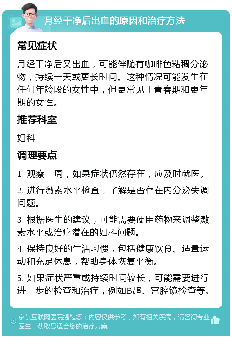 月经干净后出血的原因和治疗方法 常见症状 月经干净后又出血，可能伴随有咖啡色粘稠分泌物，持续一天或更长时间。这种情况可能发生在任何年龄段的女性中，但更常见于青春期和更年期的女性。 推荐科室 妇科 调理要点 1. 观察一周，如果症状仍然存在，应及时就医。 2. 进行激素水平检查，了解是否存在内分泌失调问题。 3. 根据医生的建议，可能需要使用药物来调整激素水平或治疗潜在的妇科问题。 4. 保持良好的生活习惯，包括健康饮食、适量运动和充足休息，帮助身体恢复平衡。 5. 如果症状严重或持续时间较长，可能需要进行进一步的检查和治疗，例如B超、宫腔镜检查等。