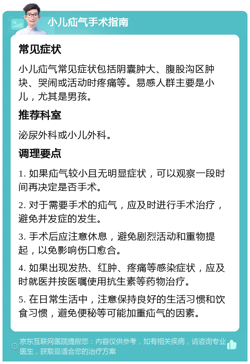 小儿疝气手术指南 常见症状 小儿疝气常见症状包括阴囊肿大、腹股沟区肿块、哭闹或活动时疼痛等。易感人群主要是小儿，尤其是男孩。 推荐科室 泌尿外科或小儿外科。 调理要点 1. 如果疝气较小且无明显症状，可以观察一段时间再决定是否手术。 2. 对于需要手术的疝气，应及时进行手术治疗，避免并发症的发生。 3. 手术后应注意休息，避免剧烈活动和重物提起，以免影响伤口愈合。 4. 如果出现发热、红肿、疼痛等感染症状，应及时就医并按医嘱使用抗生素等药物治疗。 5. 在日常生活中，注意保持良好的生活习惯和饮食习惯，避免便秘等可能加重疝气的因素。