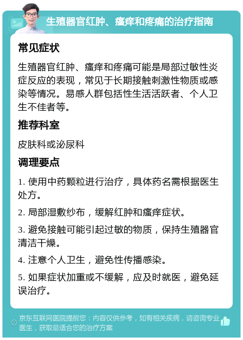 生殖器官红肿、瘙痒和疼痛的治疗指南 常见症状 生殖器官红肿、瘙痒和疼痛可能是局部过敏性炎症反应的表现，常见于长期接触刺激性物质或感染等情况。易感人群包括性生活活跃者、个人卫生不佳者等。 推荐科室 皮肤科或泌尿科 调理要点 1. 使用中药颗粒进行治疗，具体药名需根据医生处方。 2. 局部湿敷纱布，缓解红肿和瘙痒症状。 3. 避免接触可能引起过敏的物质，保持生殖器官清洁干燥。 4. 注意个人卫生，避免性传播感染。 5. 如果症状加重或不缓解，应及时就医，避免延误治疗。