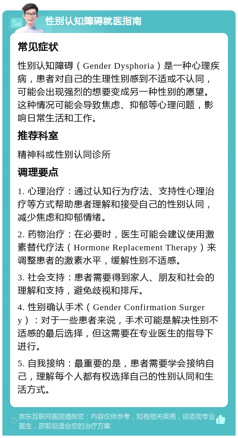 性别认知障碍就医指南 常见症状 性别认知障碍（Gender Dysphoria）是一种心理疾病，患者对自己的生理性别感到不适或不认同，可能会出现强烈的想要变成另一种性别的愿望。这种情况可能会导致焦虑、抑郁等心理问题，影响日常生活和工作。 推荐科室 精神科或性别认同诊所 调理要点 1. 心理治疗：通过认知行为疗法、支持性心理治疗等方式帮助患者理解和接受自己的性别认同，减少焦虑和抑郁情绪。 2. 药物治疗：在必要时，医生可能会建议使用激素替代疗法（Hormone Replacement Therapy）来调整患者的激素水平，缓解性别不适感。 3. 社会支持：患者需要得到家人、朋友和社会的理解和支持，避免歧视和排斥。 4. 性别确认手术（Gender Confirmation Surgery）：对于一些患者来说，手术可能是解决性别不适感的最后选择，但这需要在专业医生的指导下进行。 5. 自我接纳：最重要的是，患者需要学会接纳自己，理解每个人都有权选择自己的性别认同和生活方式。