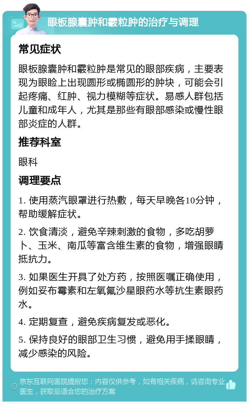 眼板腺囊肿和霰粒肿的治疗与调理 常见症状 眼板腺囊肿和霰粒肿是常见的眼部疾病，主要表现为眼睑上出现圆形或椭圆形的肿块，可能会引起疼痛、红肿、视力模糊等症状。易感人群包括儿童和成年人，尤其是那些有眼部感染或慢性眼部炎症的人群。 推荐科室 眼科 调理要点 1. 使用蒸汽眼罩进行热敷，每天早晚各10分钟，帮助缓解症状。 2. 饮食清淡，避免辛辣刺激的食物，多吃胡萝卜、玉米、南瓜等富含维生素的食物，增强眼睛抵抗力。 3. 如果医生开具了处方药，按照医嘱正确使用，例如妥布霉素和左氧氟沙星眼药水等抗生素眼药水。 4. 定期复查，避免疾病复发或恶化。 5. 保持良好的眼部卫生习惯，避免用手揉眼睛，减少感染的风险。