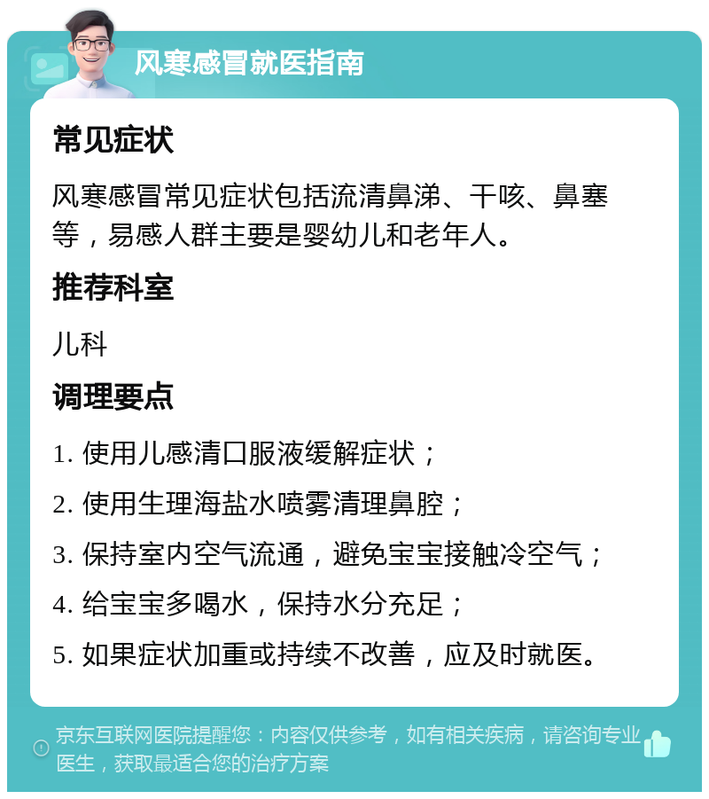 风寒感冒就医指南 常见症状 风寒感冒常见症状包括流清鼻涕、干咳、鼻塞等，易感人群主要是婴幼儿和老年人。 推荐科室 儿科 调理要点 1. 使用儿感清口服液缓解症状； 2. 使用生理海盐水喷雾清理鼻腔； 3. 保持室内空气流通，避免宝宝接触冷空气； 4. 给宝宝多喝水，保持水分充足； 5. 如果症状加重或持续不改善，应及时就医。