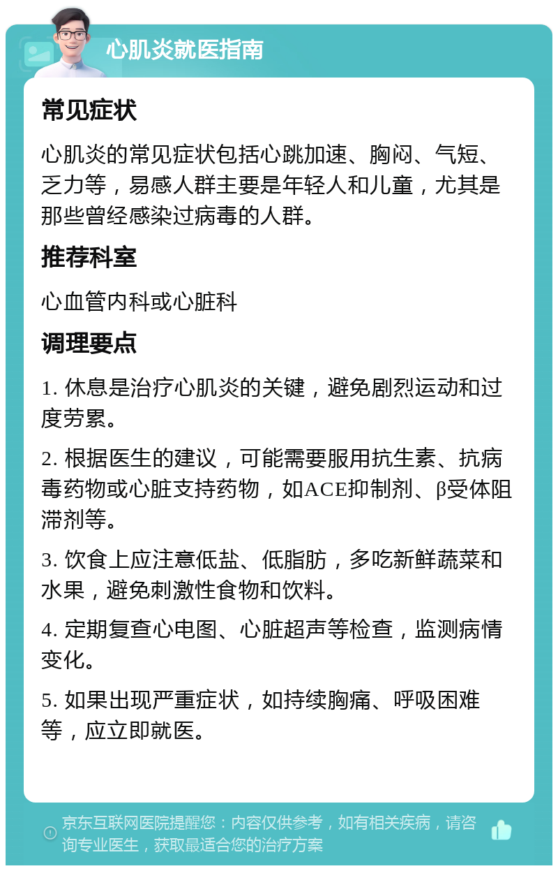 心肌炎就医指南 常见症状 心肌炎的常见症状包括心跳加速、胸闷、气短、乏力等，易感人群主要是年轻人和儿童，尤其是那些曾经感染过病毒的人群。 推荐科室 心血管内科或心脏科 调理要点 1. 休息是治疗心肌炎的关键，避免剧烈运动和过度劳累。 2. 根据医生的建议，可能需要服用抗生素、抗病毒药物或心脏支持药物，如ACE抑制剂、β受体阻滞剂等。 3. 饮食上应注意低盐、低脂肪，多吃新鲜蔬菜和水果，避免刺激性食物和饮料。 4. 定期复查心电图、心脏超声等检查，监测病情变化。 5. 如果出现严重症状，如持续胸痛、呼吸困难等，应立即就医。