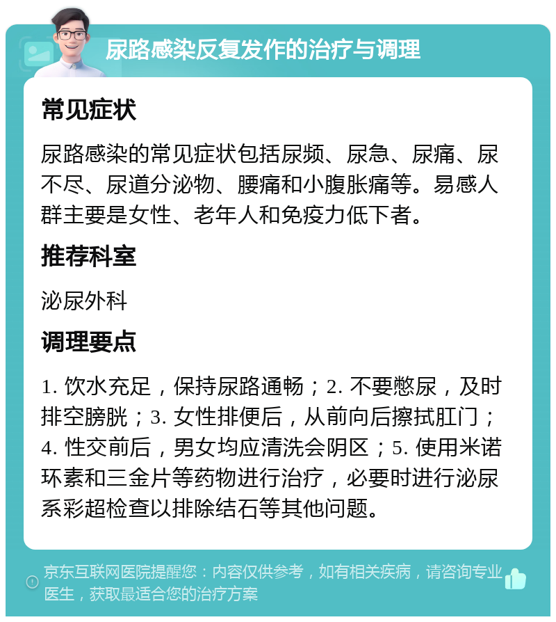 尿路感染反复发作的治疗与调理 常见症状 尿路感染的常见症状包括尿频、尿急、尿痛、尿不尽、尿道分泌物、腰痛和小腹胀痛等。易感人群主要是女性、老年人和免疫力低下者。 推荐科室 泌尿外科 调理要点 1. 饮水充足，保持尿路通畅；2. 不要憋尿，及时排空膀胱；3. 女性排便后，从前向后擦拭肛门；4. 性交前后，男女均应清洗会阴区；5. 使用米诺环素和三金片等药物进行治疗，必要时进行泌尿系彩超检查以排除结石等其他问题。