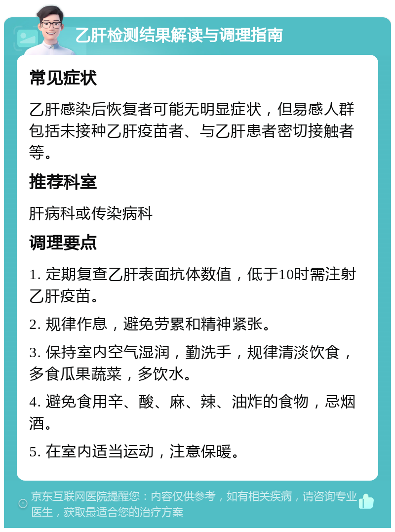 乙肝检测结果解读与调理指南 常见症状 乙肝感染后恢复者可能无明显症状，但易感人群包括未接种乙肝疫苗者、与乙肝患者密切接触者等。 推荐科室 肝病科或传染病科 调理要点 1. 定期复查乙肝表面抗体数值，低于10时需注射乙肝疫苗。 2. 规律作息，避免劳累和精神紧张。 3. 保持室内空气湿润，勤洗手，规律清淡饮食，多食瓜果蔬菜，多饮水。 4. 避免食用辛、酸、麻、辣、油炸的食物，忌烟酒。 5. 在室内适当运动，注意保暖。