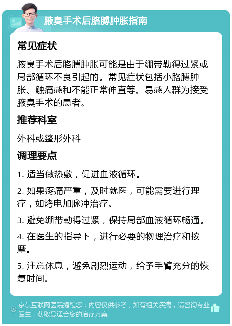 腋臭手术后胳膊肿胀指南 常见症状 腋臭手术后胳膊肿胀可能是由于绷带勒得过紧或局部循环不良引起的。常见症状包括小胳膊肿胀、触痛感和不能正常伸直等。易感人群为接受腋臭手术的患者。 推荐科室 外科或整形外科 调理要点 1. 适当做热敷，促进血液循环。 2. 如果疼痛严重，及时就医，可能需要进行理疗，如烤电加脉冲治疗。 3. 避免绷带勒得过紧，保持局部血液循环畅通。 4. 在医生的指导下，进行必要的物理治疗和按摩。 5. 注意休息，避免剧烈运动，给予手臂充分的恢复时间。