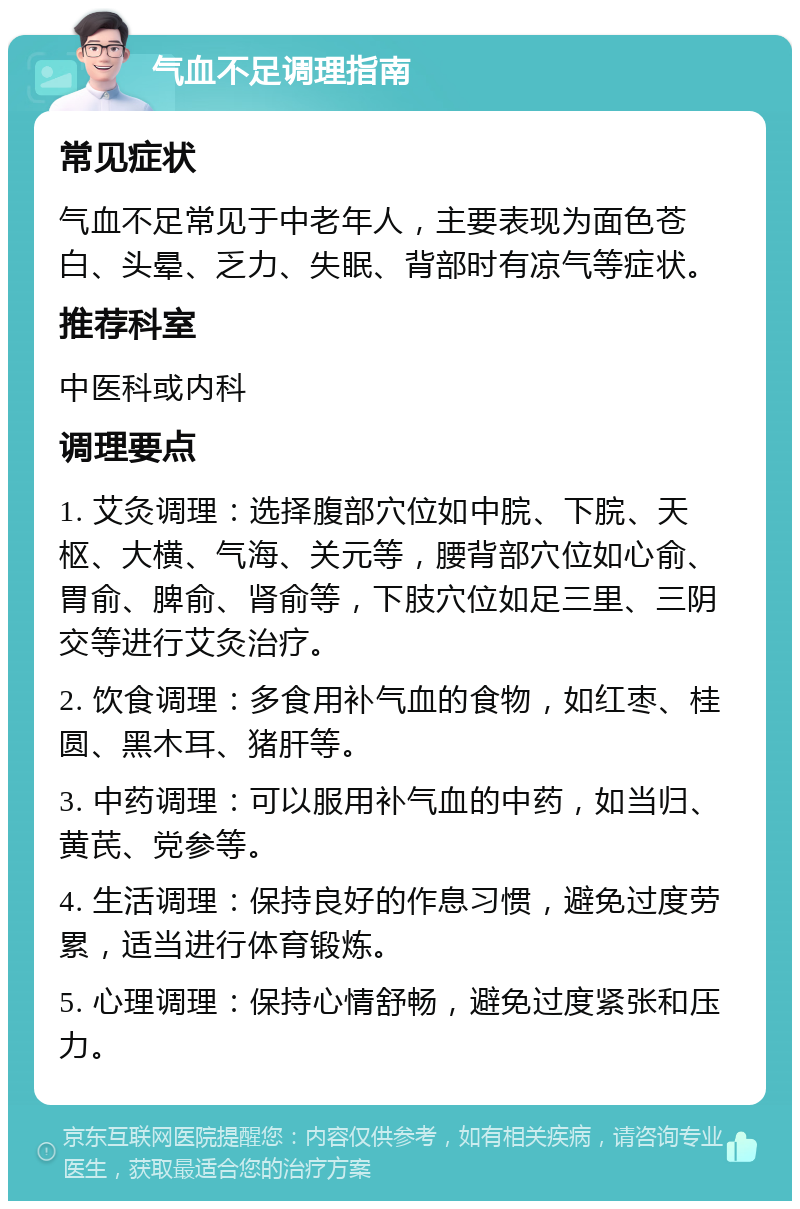 气血不足调理指南 常见症状 气血不足常见于中老年人，主要表现为面色苍白、头晕、乏力、失眠、背部时有凉气等症状。 推荐科室 中医科或内科 调理要点 1. 艾灸调理：选择腹部穴位如中脘、下脘、天枢、大横、气海、关元等，腰背部穴位如心俞、胃俞、脾俞、肾俞等，下肢穴位如足三里、三阴交等进行艾灸治疗。 2. 饮食调理：多食用补气血的食物，如红枣、桂圆、黑木耳、猪肝等。 3. 中药调理：可以服用补气血的中药，如当归、黄芪、党参等。 4. 生活调理：保持良好的作息习惯，避免过度劳累，适当进行体育锻炼。 5. 心理调理：保持心情舒畅，避免过度紧张和压力。