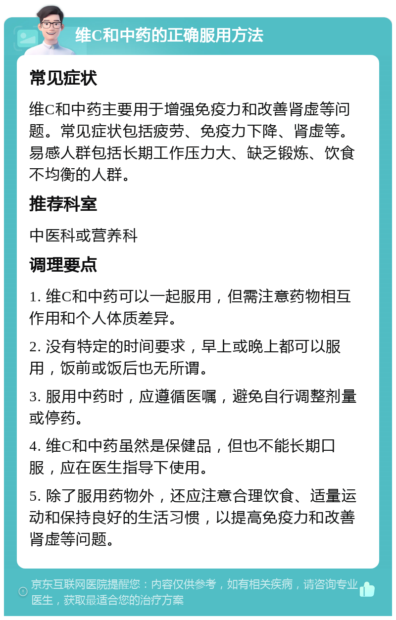 维C和中药的正确服用方法 常见症状 维C和中药主要用于增强免疫力和改善肾虚等问题。常见症状包括疲劳、免疫力下降、肾虚等。易感人群包括长期工作压力大、缺乏锻炼、饮食不均衡的人群。 推荐科室 中医科或营养科 调理要点 1. 维C和中药可以一起服用，但需注意药物相互作用和个人体质差异。 2. 没有特定的时间要求，早上或晚上都可以服用，饭前或饭后也无所谓。 3. 服用中药时，应遵循医嘱，避免自行调整剂量或停药。 4. 维C和中药虽然是保健品，但也不能长期口服，应在医生指导下使用。 5. 除了服用药物外，还应注意合理饮食、适量运动和保持良好的生活习惯，以提高免疫力和改善肾虚等问题。