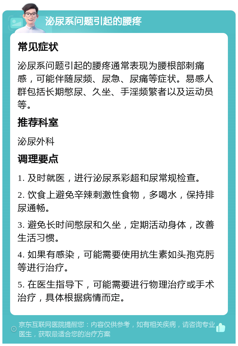 泌尿系问题引起的腰疼 常见症状 泌尿系问题引起的腰疼通常表现为腰根部刺痛感，可能伴随尿频、尿急、尿痛等症状。易感人群包括长期憋尿、久坐、手淫频繁者以及运动员等。 推荐科室 泌尿外科 调理要点 1. 及时就医，进行泌尿系彩超和尿常规检查。 2. 饮食上避免辛辣刺激性食物，多喝水，保持排尿通畅。 3. 避免长时间憋尿和久坐，定期活动身体，改善生活习惯。 4. 如果有感染，可能需要使用抗生素如头孢克肟等进行治疗。 5. 在医生指导下，可能需要进行物理治疗或手术治疗，具体根据病情而定。