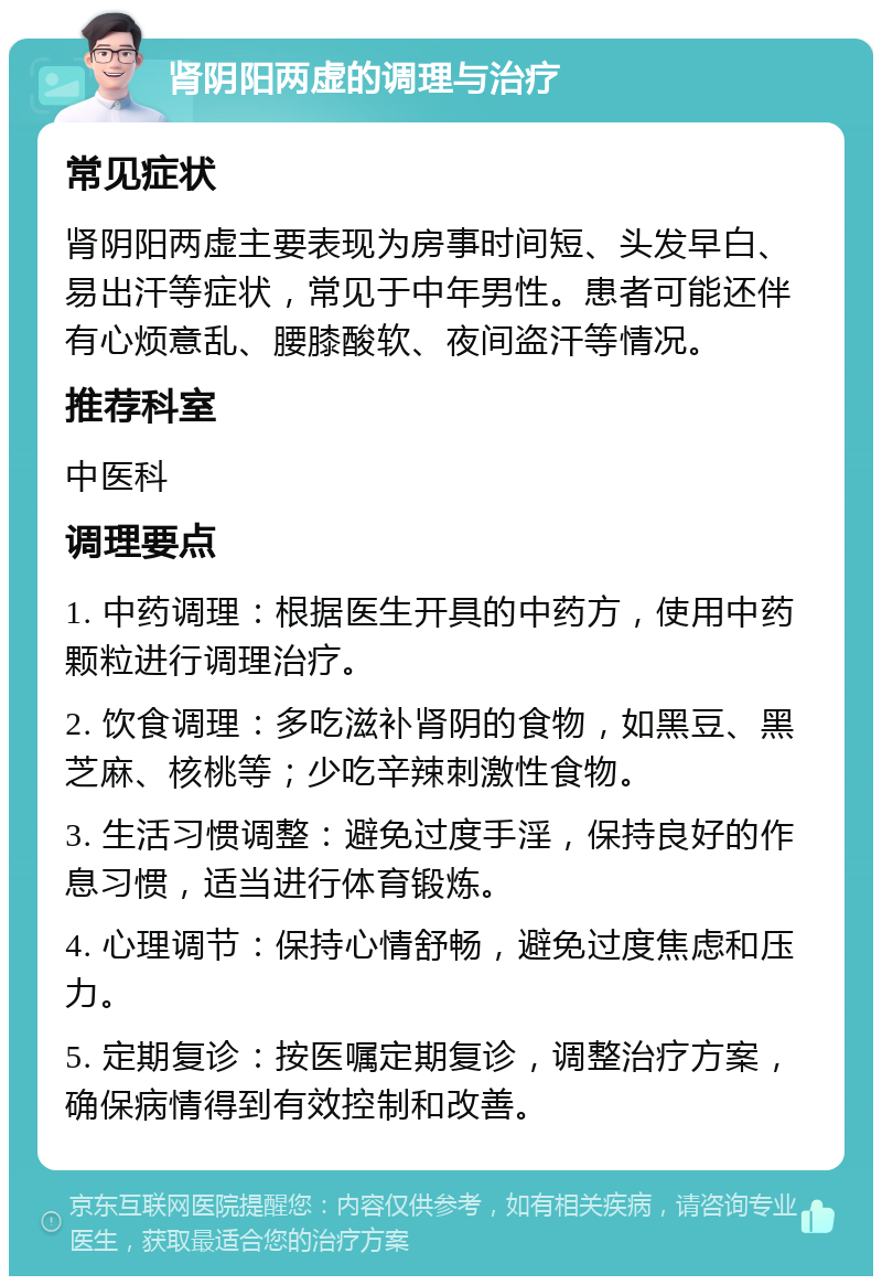 肾阴阳两虚的调理与治疗 常见症状 肾阴阳两虚主要表现为房事时间短、头发早白、易出汗等症状，常见于中年男性。患者可能还伴有心烦意乱、腰膝酸软、夜间盗汗等情况。 推荐科室 中医科 调理要点 1. 中药调理：根据医生开具的中药方，使用中药颗粒进行调理治疗。 2. 饮食调理：多吃滋补肾阴的食物，如黑豆、黑芝麻、核桃等；少吃辛辣刺激性食物。 3. 生活习惯调整：避免过度手淫，保持良好的作息习惯，适当进行体育锻炼。 4. 心理调节：保持心情舒畅，避免过度焦虑和压力。 5. 定期复诊：按医嘱定期复诊，调整治疗方案，确保病情得到有效控制和改善。