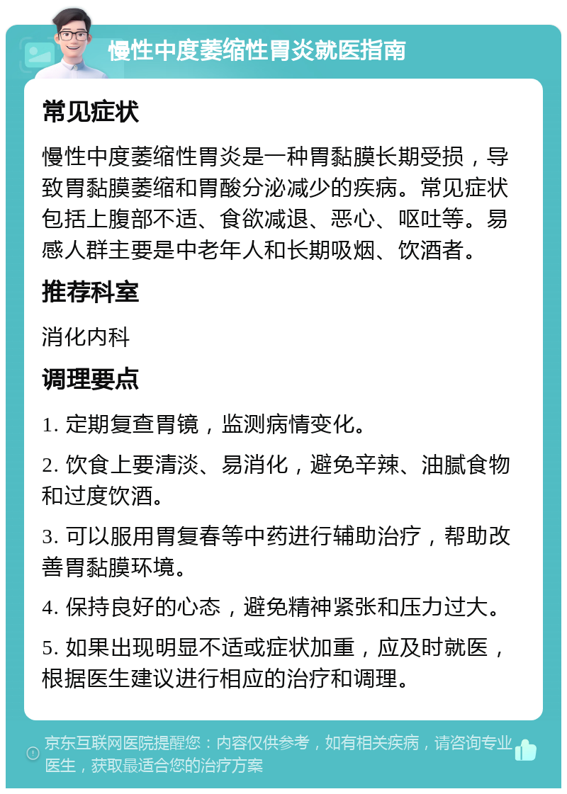 慢性中度萎缩性胃炎就医指南 常见症状 慢性中度萎缩性胃炎是一种胃黏膜长期受损，导致胃黏膜萎缩和胃酸分泌减少的疾病。常见症状包括上腹部不适、食欲减退、恶心、呕吐等。易感人群主要是中老年人和长期吸烟、饮酒者。 推荐科室 消化内科 调理要点 1. 定期复查胃镜，监测病情变化。 2. 饮食上要清淡、易消化，避免辛辣、油腻食物和过度饮酒。 3. 可以服用胃复春等中药进行辅助治疗，帮助改善胃黏膜环境。 4. 保持良好的心态，避免精神紧张和压力过大。 5. 如果出现明显不适或症状加重，应及时就医，根据医生建议进行相应的治疗和调理。