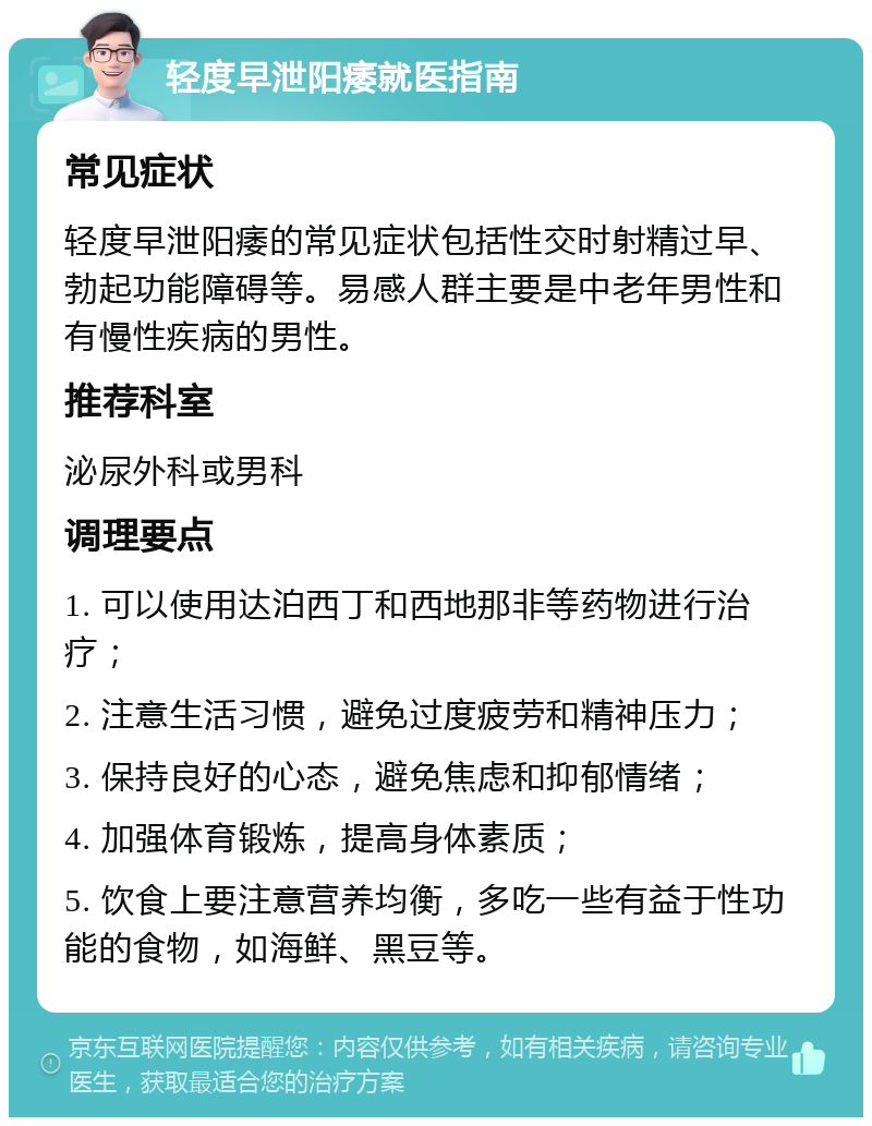 轻度早泄阳痿就医指南 常见症状 轻度早泄阳痿的常见症状包括性交时射精过早、勃起功能障碍等。易感人群主要是中老年男性和有慢性疾病的男性。 推荐科室 泌尿外科或男科 调理要点 1. 可以使用达泊西丁和西地那非等药物进行治疗； 2. 注意生活习惯，避免过度疲劳和精神压力； 3. 保持良好的心态，避免焦虑和抑郁情绪； 4. 加强体育锻炼，提高身体素质； 5. 饮食上要注意营养均衡，多吃一些有益于性功能的食物，如海鲜、黑豆等。