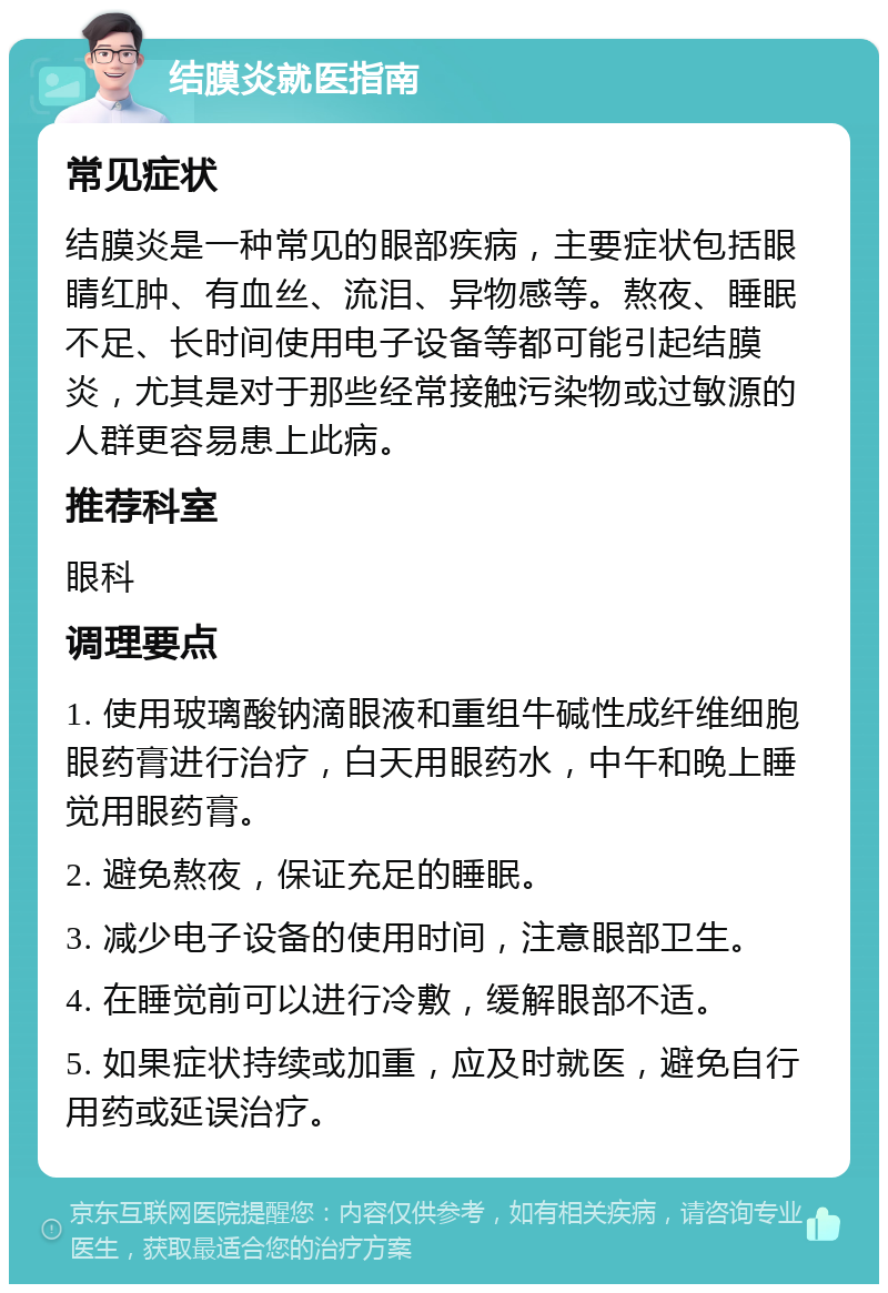 结膜炎就医指南 常见症状 结膜炎是一种常见的眼部疾病，主要症状包括眼睛红肿、有血丝、流泪、异物感等。熬夜、睡眠不足、长时间使用电子设备等都可能引起结膜炎，尤其是对于那些经常接触污染物或过敏源的人群更容易患上此病。 推荐科室 眼科 调理要点 1. 使用玻璃酸钠滴眼液和重组牛碱性成纤维细胞眼药膏进行治疗，白天用眼药水，中午和晚上睡觉用眼药膏。 2. 避免熬夜，保证充足的睡眠。 3. 减少电子设备的使用时间，注意眼部卫生。 4. 在睡觉前可以进行冷敷，缓解眼部不适。 5. 如果症状持续或加重，应及时就医，避免自行用药或延误治疗。