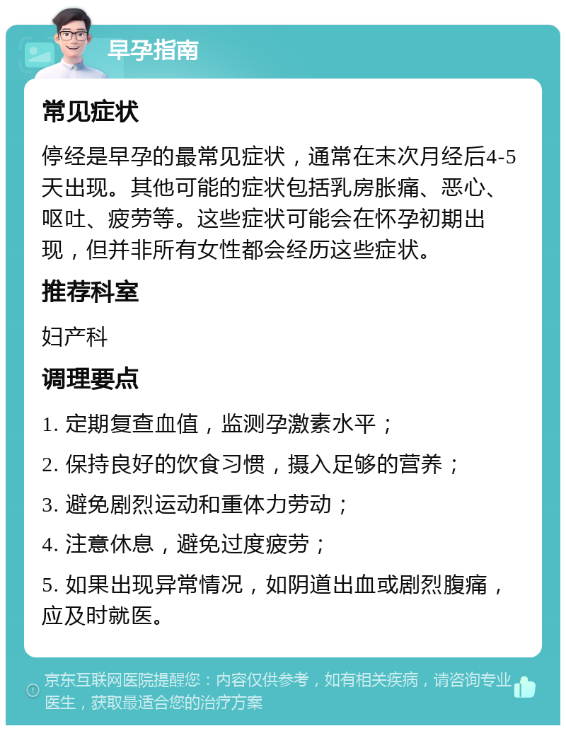 早孕指南 常见症状 停经是早孕的最常见症状，通常在末次月经后4-5天出现。其他可能的症状包括乳房胀痛、恶心、呕吐、疲劳等。这些症状可能会在怀孕初期出现，但并非所有女性都会经历这些症状。 推荐科室 妇产科 调理要点 1. 定期复查血值，监测孕激素水平； 2. 保持良好的饮食习惯，摄入足够的营养； 3. 避免剧烈运动和重体力劳动； 4. 注意休息，避免过度疲劳； 5. 如果出现异常情况，如阴道出血或剧烈腹痛，应及时就医。