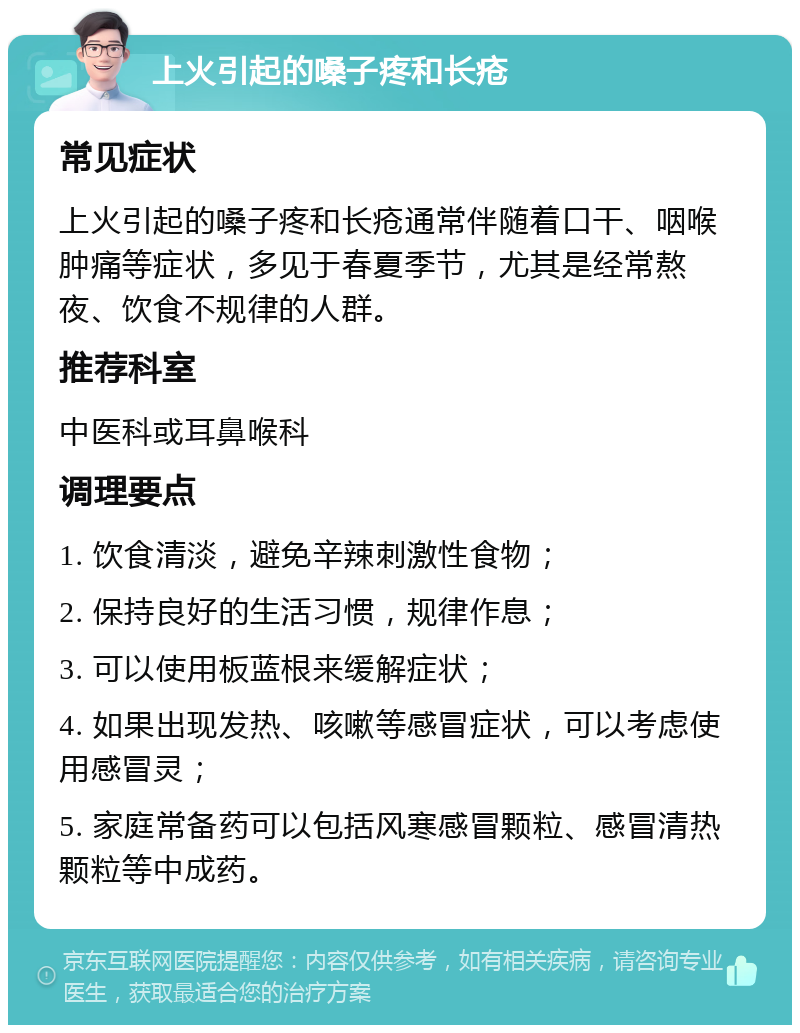 上火引起的嗓子疼和长疮 常见症状 上火引起的嗓子疼和长疮通常伴随着口干、咽喉肿痛等症状，多见于春夏季节，尤其是经常熬夜、饮食不规律的人群。 推荐科室 中医科或耳鼻喉科 调理要点 1. 饮食清淡，避免辛辣刺激性食物； 2. 保持良好的生活习惯，规律作息； 3. 可以使用板蓝根来缓解症状； 4. 如果出现发热、咳嗽等感冒症状，可以考虑使用感冒灵； 5. 家庭常备药可以包括风寒感冒颗粒、感冒清热颗粒等中成药。