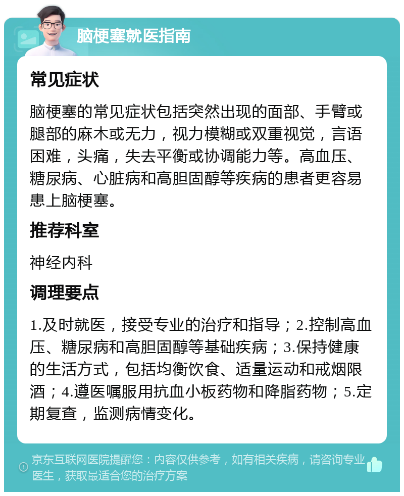 脑梗塞就医指南 常见症状 脑梗塞的常见症状包括突然出现的面部、手臂或腿部的麻木或无力，视力模糊或双重视觉，言语困难，头痛，失去平衡或协调能力等。高血压、糖尿病、心脏病和高胆固醇等疾病的患者更容易患上脑梗塞。 推荐科室 神经内科 调理要点 1.及时就医，接受专业的治疗和指导；2.控制高血压、糖尿病和高胆固醇等基础疾病；3.保持健康的生活方式，包括均衡饮食、适量运动和戒烟限酒；4.遵医嘱服用抗血小板药物和降脂药物；5.定期复查，监测病情变化。