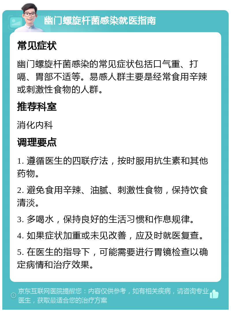 幽门螺旋杆菌感染就医指南 常见症状 幽门螺旋杆菌感染的常见症状包括口气重、打嗝、胃部不适等。易感人群主要是经常食用辛辣或刺激性食物的人群。 推荐科室 消化内科 调理要点 1. 遵循医生的四联疗法，按时服用抗生素和其他药物。 2. 避免食用辛辣、油腻、刺激性食物，保持饮食清淡。 3. 多喝水，保持良好的生活习惯和作息规律。 4. 如果症状加重或未见改善，应及时就医复查。 5. 在医生的指导下，可能需要进行胃镜检查以确定病情和治疗效果。