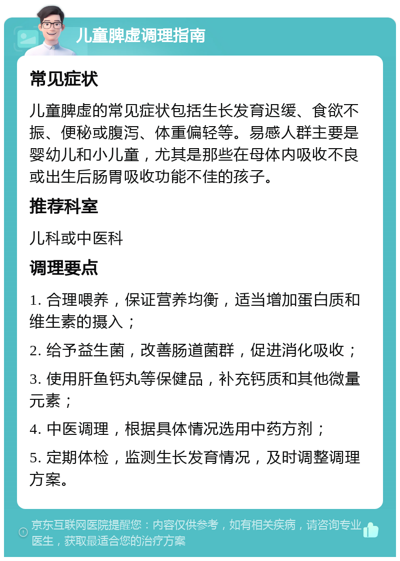 儿童脾虚调理指南 常见症状 儿童脾虚的常见症状包括生长发育迟缓、食欲不振、便秘或腹泻、体重偏轻等。易感人群主要是婴幼儿和小儿童，尤其是那些在母体内吸收不良或出生后肠胃吸收功能不佳的孩子。 推荐科室 儿科或中医科 调理要点 1. 合理喂养，保证营养均衡，适当增加蛋白质和维生素的摄入； 2. 给予益生菌，改善肠道菌群，促进消化吸收； 3. 使用肝鱼钙丸等保健品，补充钙质和其他微量元素； 4. 中医调理，根据具体情况选用中药方剂； 5. 定期体检，监测生长发育情况，及时调整调理方案。