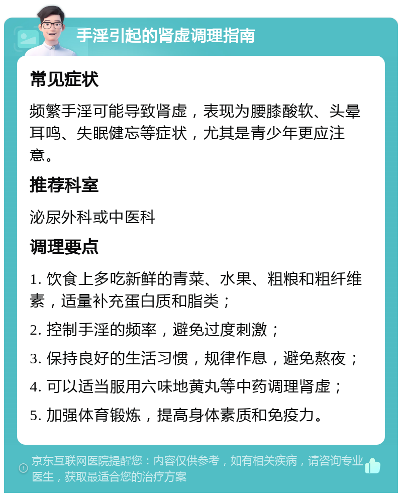 手淫引起的肾虚调理指南 常见症状 频繁手淫可能导致肾虚，表现为腰膝酸软、头晕耳鸣、失眠健忘等症状，尤其是青少年更应注意。 推荐科室 泌尿外科或中医科 调理要点 1. 饮食上多吃新鲜的青菜、水果、粗粮和粗纤维素，适量补充蛋白质和脂类； 2. 控制手淫的频率，避免过度刺激； 3. 保持良好的生活习惯，规律作息，避免熬夜； 4. 可以适当服用六味地黄丸等中药调理肾虚； 5. 加强体育锻炼，提高身体素质和免疫力。