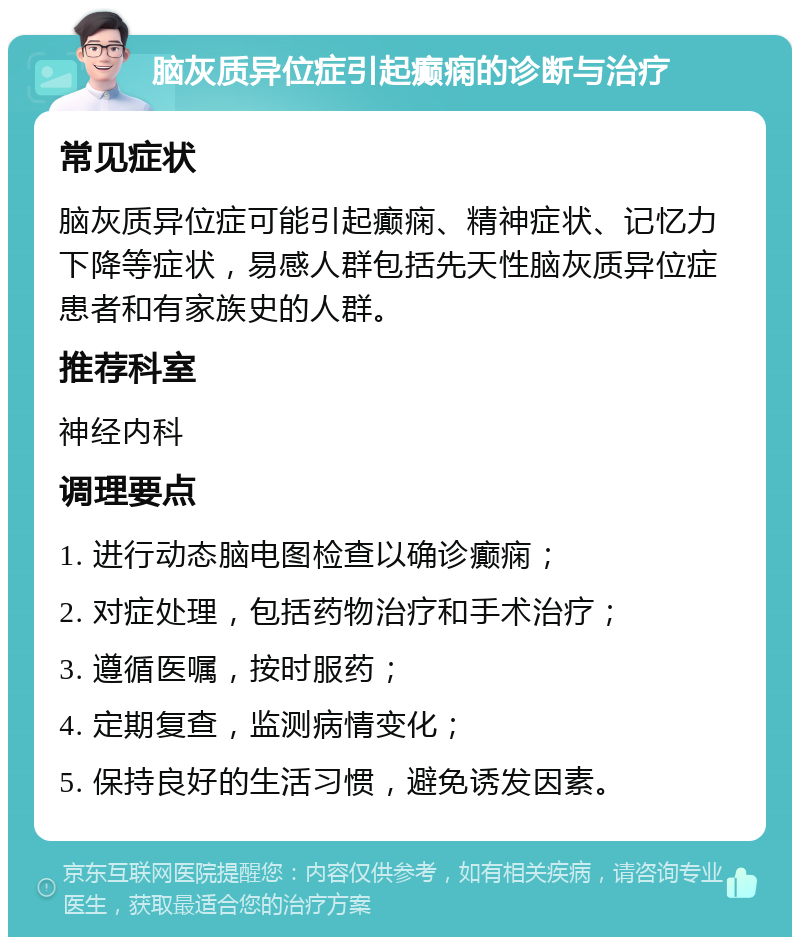 脑灰质异位症引起癫痫的诊断与治疗 常见症状 脑灰质异位症可能引起癫痫、精神症状、记忆力下降等症状，易感人群包括先天性脑灰质异位症患者和有家族史的人群。 推荐科室 神经内科 调理要点 1. 进行动态脑电图检查以确诊癫痫； 2. 对症处理，包括药物治疗和手术治疗； 3. 遵循医嘱，按时服药； 4. 定期复查，监测病情变化； 5. 保持良好的生活习惯，避免诱发因素。