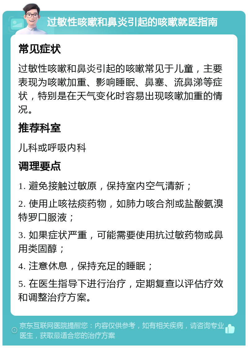 过敏性咳嗽和鼻炎引起的咳嗽就医指南 常见症状 过敏性咳嗽和鼻炎引起的咳嗽常见于儿童，主要表现为咳嗽加重、影响睡眠、鼻塞、流鼻涕等症状，特别是在天气变化时容易出现咳嗽加重的情况。 推荐科室 儿科或呼吸内科 调理要点 1. 避免接触过敏原，保持室内空气清新； 2. 使用止咳祛痰药物，如肺力咳合剂或盐酸氨溴特罗口服液； 3. 如果症状严重，可能需要使用抗过敏药物或鼻用类固醇； 4. 注意休息，保持充足的睡眠； 5. 在医生指导下进行治疗，定期复查以评估疗效和调整治疗方案。