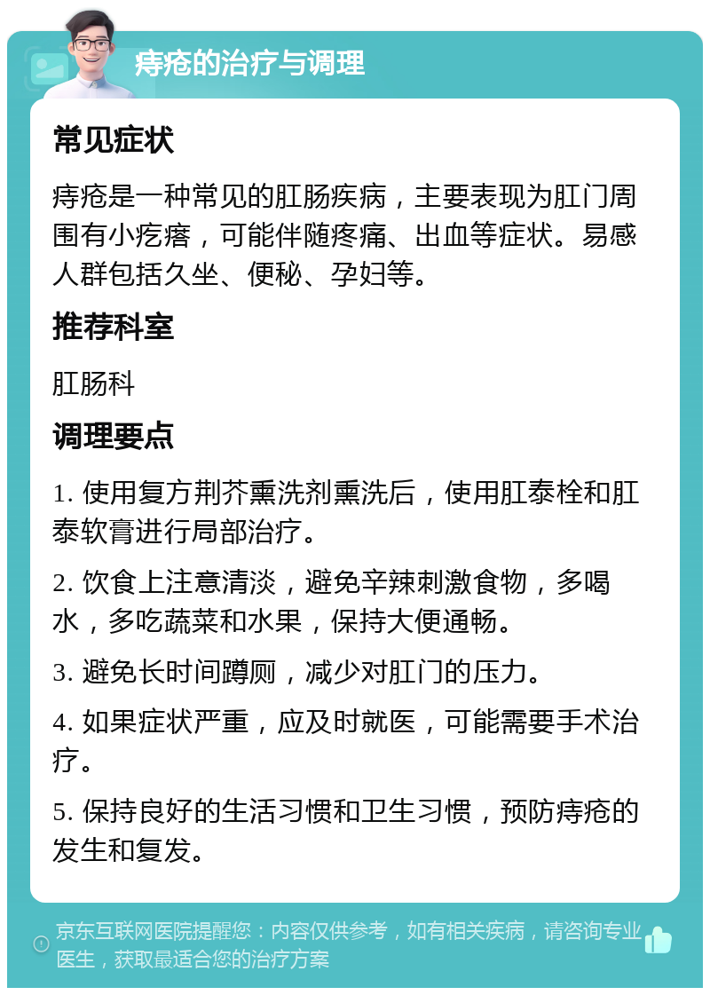 痔疮的治疗与调理 常见症状 痔疮是一种常见的肛肠疾病，主要表现为肛门周围有小疙瘩，可能伴随疼痛、出血等症状。易感人群包括久坐、便秘、孕妇等。 推荐科室 肛肠科 调理要点 1. 使用复方荆芥熏洗剂熏洗后，使用肛泰栓和肛泰软膏进行局部治疗。 2. 饮食上注意清淡，避免辛辣刺激食物，多喝水，多吃蔬菜和水果，保持大便通畅。 3. 避免长时间蹲厕，减少对肛门的压力。 4. 如果症状严重，应及时就医，可能需要手术治疗。 5. 保持良好的生活习惯和卫生习惯，预防痔疮的发生和复发。