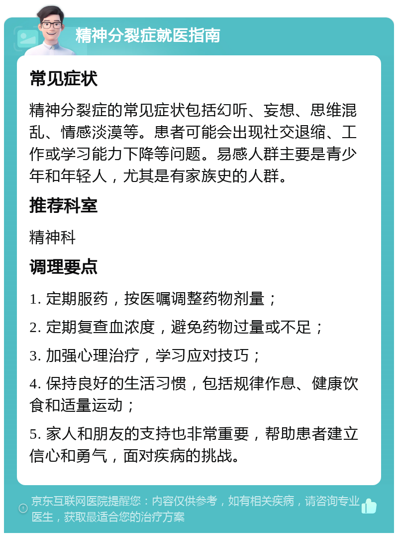 精神分裂症就医指南 常见症状 精神分裂症的常见症状包括幻听、妄想、思维混乱、情感淡漠等。患者可能会出现社交退缩、工作或学习能力下降等问题。易感人群主要是青少年和年轻人，尤其是有家族史的人群。 推荐科室 精神科 调理要点 1. 定期服药，按医嘱调整药物剂量； 2. 定期复查血浓度，避免药物过量或不足； 3. 加强心理治疗，学习应对技巧； 4. 保持良好的生活习惯，包括规律作息、健康饮食和适量运动； 5. 家人和朋友的支持也非常重要，帮助患者建立信心和勇气，面对疾病的挑战。