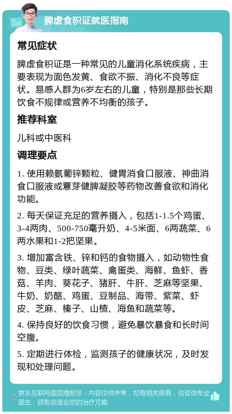 脾虚食积证就医指南 常见症状 脾虚食积证是一种常见的儿童消化系统疾病，主要表现为面色发黄、食欲不振、消化不良等症状。易感人群为6岁左右的儿童，特别是那些长期饮食不规律或营养不均衡的孩子。 推荐科室 儿科或中医科 调理要点 1. 使用赖氨葡锌颗粒、健胃消食口服液、神曲消食口服液或薏芽健脾凝胶等药物改善食欲和消化功能。 2. 每天保证充足的营养摄入，包括1-1.5个鸡蛋、3-4两肉、500-750毫升奶、4-5米面、6两蔬菜、6两水果和1-2把坚果。 3. 增加富含铁、锌和钙的食物摄入，如动物性食物、豆类、绿叶蔬菜、禽蛋类、海鲜、鱼虾、香菇、羊肉、葵花子、猪肝、牛肝、芝麻等坚果、牛奶、奶酪、鸡蛋、豆制品、海带、紫菜、虾皮、芝麻、榛子、山楂、海鱼和蔬菜等。 4. 保持良好的饮食习惯，避免暴饮暴食和长时间空腹。 5. 定期进行体检，监测孩子的健康状况，及时发现和处理问题。