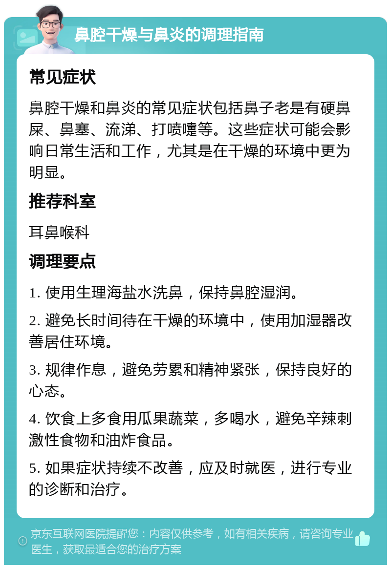 鼻腔干燥与鼻炎的调理指南 常见症状 鼻腔干燥和鼻炎的常见症状包括鼻子老是有硬鼻屎、鼻塞、流涕、打喷嚏等。这些症状可能会影响日常生活和工作，尤其是在干燥的环境中更为明显。 推荐科室 耳鼻喉科 调理要点 1. 使用生理海盐水洗鼻，保持鼻腔湿润。 2. 避免长时间待在干燥的环境中，使用加湿器改善居住环境。 3. 规律作息，避免劳累和精神紧张，保持良好的心态。 4. 饮食上多食用瓜果蔬菜，多喝水，避免辛辣刺激性食物和油炸食品。 5. 如果症状持续不改善，应及时就医，进行专业的诊断和治疗。