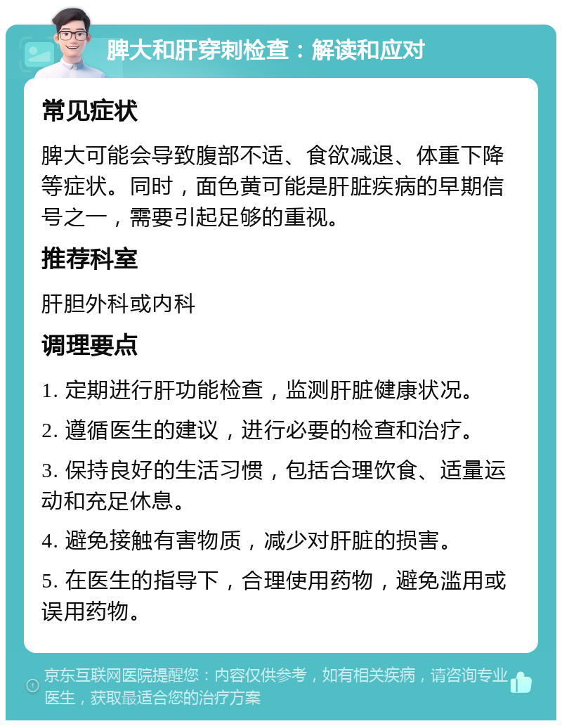 脾大和肝穿刺检查：解读和应对 常见症状 脾大可能会导致腹部不适、食欲减退、体重下降等症状。同时，面色黄可能是肝脏疾病的早期信号之一，需要引起足够的重视。 推荐科室 肝胆外科或内科 调理要点 1. 定期进行肝功能检查，监测肝脏健康状况。 2. 遵循医生的建议，进行必要的检查和治疗。 3. 保持良好的生活习惯，包括合理饮食、适量运动和充足休息。 4. 避免接触有害物质，减少对肝脏的损害。 5. 在医生的指导下，合理使用药物，避免滥用或误用药物。