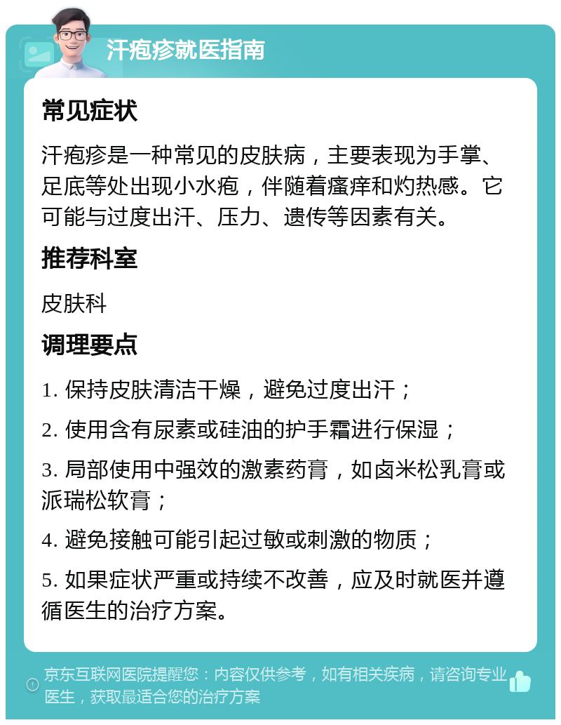 汗疱疹就医指南 常见症状 汗疱疹是一种常见的皮肤病，主要表现为手掌、足底等处出现小水疱，伴随着瘙痒和灼热感。它可能与过度出汗、压力、遗传等因素有关。 推荐科室 皮肤科 调理要点 1. 保持皮肤清洁干燥，避免过度出汗； 2. 使用含有尿素或硅油的护手霜进行保湿； 3. 局部使用中强效的激素药膏，如卤米松乳膏或派瑞松软膏； 4. 避免接触可能引起过敏或刺激的物质； 5. 如果症状严重或持续不改善，应及时就医并遵循医生的治疗方案。